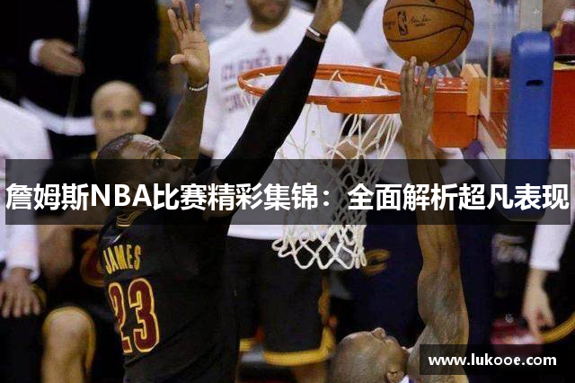 詹姆斯NBA比赛精彩集锦：全面解析超凡表现